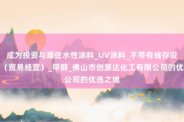 成为投资与居住水性涂料_UV涂料_不带有储存设施经营（贸易经营）_甲醇_佛山市创源达化工有限公司的优选之地