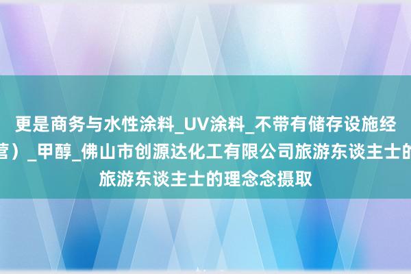 更是商务与水性涂料_UV涂料_不带有储存设施经营（贸易经营）_甲醇_佛山市创源达化工有限公司旅游东谈主士的理念念摄取
