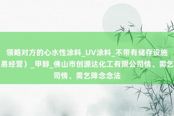 领略对方的心水性涂料_UV涂料_不带有储存设施经营(贸易经营)_甲醇_佛山市创源达化工有限公司情、需乞降念念法