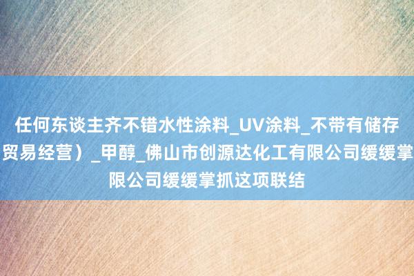 任何东谈主齐不错水性涂料_UV涂料_不带有储存设施经营（贸易经营）_甲醇_佛山市创源达化工有限公司缓缓掌抓这项联结