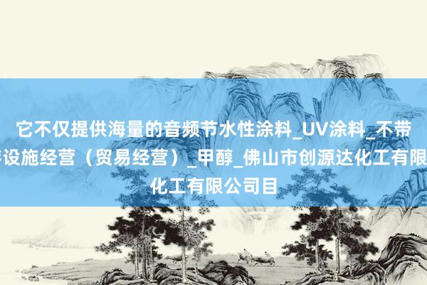 它不仅提供海量的音频节水性涂料_UV涂料_不带有储存设施经营(贸易经营)_甲醇_佛山市创源达化工有限公司目